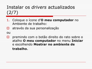 Instalar os drivers actualizados (2/7)Coloque o ícone d’O meu computador no Ambiente de trabalho: através da sua personalização oupremindo com o botão direito do rato sobre o atalho O meu computador no menu Iniciar  e escolhendo Mostrar no ambiente de trabalho.