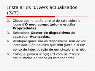 Instalar os drivers actualizados (3/7)Clique com o botão direito do rato sobre o ícone d’O meu computador e escolha Propriedades.Seleccione Gestor de dispositivos do separador Avançadas. Verifique quais são os dispositivos sem driver instalado. São aqueles que têm junto a si um ponto de interrogação de um círculo amarelo.Coloque junto a si o(s) CD com os drivers actualizados de todos os componentes.