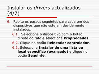 Instalar os drivers actualizados (4/7)Repita os passos seguintes para cada um dos dispositivos que não estejam devidamente instalados:6.1.  Seleccione o dispositivo com o botão direito do rato e seleccione Propriedades.6.2. Clique no botão Reinstalar controlador.6.3. Seleccione Instalar de uma lista ou local específico (avançado) e clique no botão Seguinte.