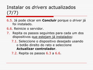 Instalar os drivers actualizados (7/7)6.5. Já pode clicar em Concluir porque o driver já foi instalado. 6.6. Reinicie o servidor.Repita os passos seguintes para cada um dos dispositivos que estejam já instalados:7.1. Seleccione o dispositivo desejado usando o botão direito do rato e seleccione Actualizar controlador.7.2. Repita os passos 6.3 a 6.6.