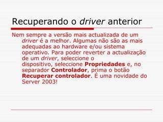 Recuperando o driver anteriorNem sempre a versão mais actualizada de um driver é a melhor. Algumas não são as mais adequadas ao hardware e/ou sistema operativo. Para poder reverter a actualização de um driver, seleccione o dispositivo, seleccione Propriedades e, no separador Controlador, prima o botão Recuperar controlador. É uma novidade do Server 2003! 