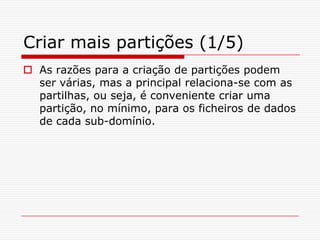 Criar mais partições (1/5)As razões para a criação de partições podem ser várias, mas a principal relaciona-se com as partilhas, ou seja, é conveniente criar uma partição, no mínimo, para os ficheiros de dados de cada sub-domínio.