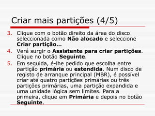 Criar mais partições (4/5)Clique com o botão direito da área do disco seleccionada como Não alocado e seleccione Criar partição…Verá surgir o Assistente para criar partições. Clique no botão Seguinte. Em seguida, é-lhe pedido que escolha entre partição primária ou estendida. Num disco de registo de arranque principal (MBR), é possível criar até quatro partições primárias ou três partições primárias, uma partição expandida e uma unidade lógica sem limites. Para a primeira, clique em Primária e depois no botão Seguinte.