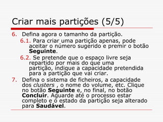 Criar mais partições (5/5)Defina agora o tamanho da partição. 6.1. Para criar uma partição apenas, pode aceitar o número sugerido e premir o botão Seguinte.  6.2. Se pretende que o espaço livre seja repartido por mais do que uma partição, indique a capacidade pretendida para a partição que vai criar.Defina o sistema de ficheiros, a capacidade dos clusters , o nome do volume, etc. Clique no botão Seguinte e, no final, no botão Concluir. Aguarde até o processo estar completo e o estado da partição seja alterado para Saudável. 
