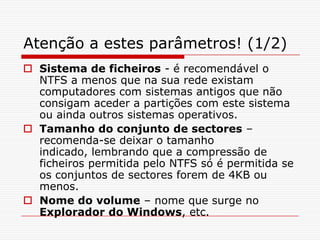 Atenção a estes parâmetros! (1/2)Sistema de ficheiros - é recomendável o NTFS a menos que na sua rede existam computadores com sistemas antigos que não consigam aceder a partições com este sistema ou ainda outros sistemas operativos. Tamanho do conjunto de sectores – recomenda-se deixar o tamanho indicado, lembrando que a compressão de ficheiros permitida pelo NTFS só é permitida se os conjuntos de sectores forem de 4KB ou menos.Nome do volume – nome que surge no Exploradordo Windows, etc.
