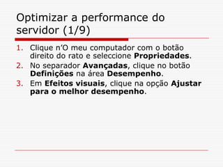 Optimizar a performance do servidor (1/9)Clique n’O meu computador com o botão direito do rato e seleccione Propriedades. No separador Avançadas, clique no botão Definições na área Desempenho.Em Efeitos visuais, clique na opção Ajustar para o melhor desempenho.