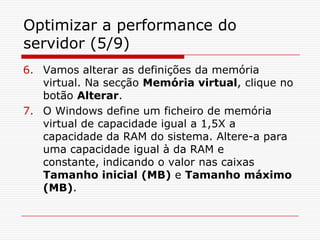 Optimizar a performance do servidor (5/9)Vamos alterar as definições da memória virtual. Na secção Memória virtual, clique no botão Alterar. O Windows define um ficheiro de memória virtual de capacidade igual a 1,5X a capacidade da RAM do sistema. Altere-a para uma capacidade igual à da RAM e constante, indicando o valor nas caixas Tamanho inicial (MB) e Tamanho máximo (MB).