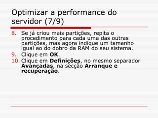 Optimizar a performance do servidor (7/9)Se já criou mais partições, repita o procedimento para cada uma das outras partições, mas agora indique um tamanho igual ao do dobro da RAM do seu sistema.Clique em OK.Clique em Definições, no mesmo separador Avançadas, na secção Arranque e recuperação. 