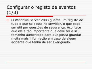 Configurar o registo de eventos (1/3)O Windows Server 2003 guarda um registo de tudo o que se passa no servidor, o que pode ser útil por questões de segurança. Acontece que ele é tão importante que deve ter o seu tamanho aumentado para que possa guardar muita mais informação em caso de algum acidente que tenha de ser averiguado.