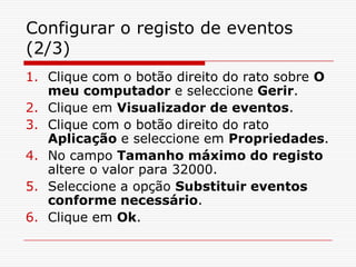Configurar o registo de eventos (2/3)Clique com o botão direito do rato sobre O meu computador e seleccione Gerir.Clique em Visualizador de eventos.Clique com o botão direito do rato Aplicação e seleccione em Propriedades.No campo Tamanho máximo do registo altere o valor para 32000.Seleccione a opção Substituir eventos conforme necessário.Clique em Ok.