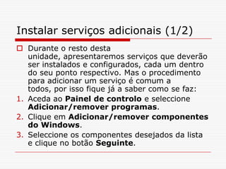 Instalar serviços adicionais (1/2)Durante o resto desta unidade, apresentaremos serviços que deverão ser instalados e configurados, cada um dentro do seu ponto respectivo. Mas o procedimento para adicionar um serviço é comum a todos, por isso fique já a saber como se faz:Aceda ao Painel de controlo e seleccione Adicionar/remover programas.Clique em Adicionar/remover componentes do Windows.Seleccione os componentes desejados da lista e clique no botão Seguinte.