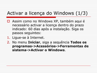 Activar a licença do Windows (1/3)Assim como no Windows XP, também aqui é necessário activar a licença dentro do prazo indicado: 60 dias após a instalação. Siga os passos seguintes:Ligue-se à Internet.No menu Iniciar, siga a sequência Todos os programas->Acessórios->Ferramentas de sistema->Activar o Windows.