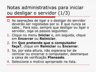 Notas administrativas para iniciar ou desligar o servidor (1/3)As operações de ligar e o desligar do servidor deverão ser registadas por si. È que nunca se sabe… Para isso, sempre que desligar ou ligar o servidor, siga os passos seguintes:Clique no menu Iniciar e, em seguida, clique em Encerrar ou Reiniciar. Em Que pretende que o computador faça?, clique em Reiniciar ou Encerrar. Se, por esta altura, não esperava ter de reiniciar ou encerrar o computador, desmarque a caixa de verificação Planeado. Seleccione o motivo apropriado na lista. 