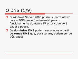 O DNS (1/9)O Windows Server 2003 possui suporte nativo para o DNS que é fundamental para o funcionamento do Active Directory que verá daqui a pouco. Os domínios DNS podem ser criados a partir de zonas DNS que, por sua vez, podem ser de três tipos: