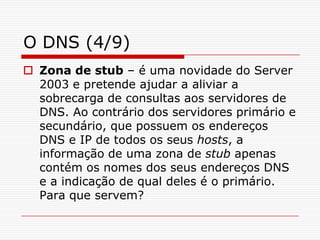 O DNS (4/9)Zona de stub – é uma novidade do Server 2003 e pretende ajudar a aliviar a sobrecarga de consultas aos servidores de DNS. Ao contrário dos servidores primário e secundário, que possuem os endereços DNS e IP de todos os seus hosts, a informação de uma zona de stub apenas contém os nomes dos seus endereços DNS e a indicação de qual deles é o primário. Para que servem? 