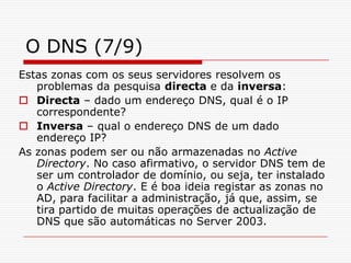 O DNS (7/9)Estas zonas com os seus servidores resolvem os problemas da pesquisa directa e da inversa:Directa – dado um endereço DNS, qual é o IP correspondente?Inversa – qual o endereço DNS de um dado endereço IP?As zonas podem ser ou não armazenadas no Active Directory. No caso afirmativo, o servidor DNS tem de ser um controlador de domínio, ou seja, ter instalado o Active Directory. E é boa ideia registar as zonas no AD, para facilitar a administração, já que, assim, se tira partido de muitas operações de actualização de DNS que são automáticas no Server 2003.