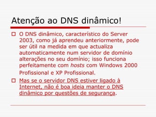 Atenção ao DNS dinâmico!O DNS dinâmico, característico do Server 2003, como já aprendeu anteriormente, pode ser útil na medida em que actualiza automaticamente num servidor de domínio alterações no seu domínio; isso funciona perfeitamente com hosts com Windows 2000 Profissional e XP Profissional.Mas se o servidor DNS estiver ligado à Internet, não é boa ideia manter o DNS dinâmico por questões de segurança. 