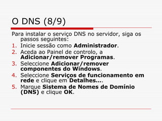 O DNS (8/9)Para instalar o serviço DNS no servidor, siga os passos seguintes:Inicie sessão como Administrador.Aceda ao Painel de controlo, a Adicionar/remover Programas.Seleccione Adicionar/remover componentes do Windows.Seleccione Serviços de funcionamento em rede e clique em Detalhes….Marque Sistema de Nomes de Domínio (DNS) e clique OK.