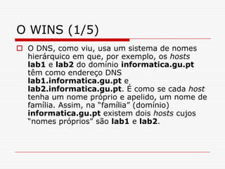 O WINS (1/5)O DNS, como viu, usa um sistema de nomes hierárquico em que, por exemplo, os hostslab1 e lab2 do domínio informatica.gu.pt têm como endereço DNS lab1.informatica.gu.pt e lab2.informatica.gu.pt. É como se cada host tenha um nome próprio e apelido, um nome de família. Assim, na “família” (domínio) informatica.gu.pt existem dois hosts cujos “nomes próprios” são lab1 e lab2. 