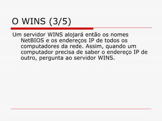 O WINS (3/5)Um servidor WINS alojará então os nomes NetBIOS e os endereços IP de todos os computadores da rede. Assim, quando um computador precisa de saber o endereço IP de outro, pergunta ao servidor WINS. 