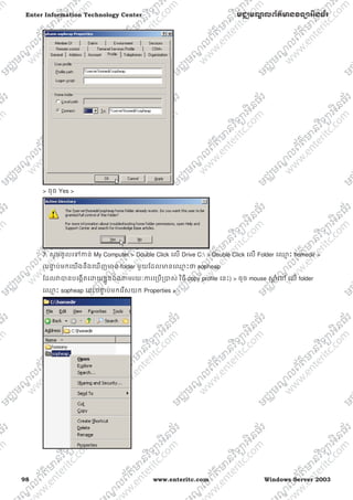 98 www.enteritc.com Windows Server 2003
Enter Information Technology Center មជƆមណƋ លព័ត៌ǋន˛ទǚអ˫នធ័រ
> ចុច Yes >
7. សូមចូលេǵƳន់ My Computer > Double Click េល Drive C: > Double Click េល Folder េƻƗ ះ homedir >
(បǆƐ ប់មកេយងនឹងេឃញǋន folder មួយែដលǋនេƻƗ ះǃ sopheap
ែដលǏǇនបេងžតេƽយខƚួនឯងǂមរយៈƳរេƙបƙǇស់ វិធី copy profile េនះ) > ចុច mouse ǒƎ ំេǷ េល folder
េƻƗ ះ sopheap េនះបǆƐ ប់មកេរសយក Properties >
 