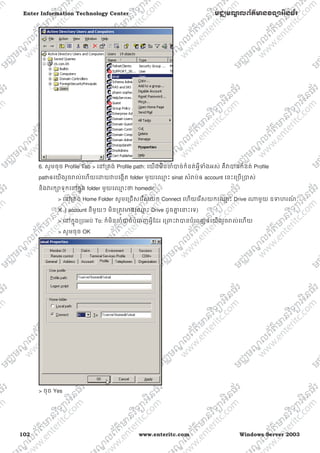 102 www.enteritc.com Windows Server 2003
Enter Information Technology Center មជƆមណƋ លព័ត៌ǋន˛ទǚអ˫នធ័រ
6. សូមចុច Profile Tab > េǷƙតង់ Profile path: េយងមិនƸំǇច់កំនត់អƛីǄំងអស់ គឺǏǇនកំនត់ Profile
pathឲេយងរួចǍល់េហយេƽយǏបេងžត folder មួយេƻƗ ះ sinat សំǍប់ឲ account េនះេƙបƙǇស់
និងǏរកǜទុកេǷកƒុង folder មួយេƻƗ ះǃ homedir
> េǷƙតង់ Home Folder សូមេƙជសេរសយក Connect េហយេរសយកេƻƗ ះ Drive ǁមួយ ឧǄហរណ៍ ៈ
X ( account នីមួយៗ មិនƙតȪវǋនេƻƗ ះ Drive ដូចƵƒ េǆះេទ)
> េǷកƒុងƙបអប់ To: ក៏មិនƸំǇច់បំេពញអƛីែដរ េƙǉះǏǇនបំេពញឲេយងរួចǍល់េហយ
> សូមចុច OK
> ចុច Yes
 