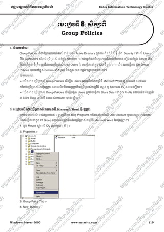 Windows Server 2003 www.enteritc.com 119
មជƆមណƋ លព័ត៌ǋន˛ទǚអ˫នធ័រ Enter Information Technology Center
េមេរȢនទˬ 8: ស˫កǜពˬ
Group Policies
1. ន˫យមន័យ:
Group Policies គឺƺែផƒកមួយǌ៉ ងសំƴន់របស់ Active Directory កƒុងƳរកំនត់ពីសិទƑិ និង Security េǵេល Users
និង Computers សំǍប់េƙបƙǇស់េǷកƒុង Network ។ Ǐƺអƒកំនត់ពីេសƏរǊពែដលេកតǋនេឡងេǷកƒុង Server និង
កំនត់ពីតួǆទីƙតឹមƙតȪវៃនƳរេƙបƙǇស់របស់ Users ែដលសƏិតេǷកƒុង OU នីមួយៗ។ េយងǕចេធƛƳរ Set Group
Policies ǇនេǷកƒុង Domain Ǆំងមូល និងកƒុង OU េផƞងៗƵƒ Ǉនផងែដរ។
ឧǄហរណ៍ :
> េយងǕចេƙបƙǇស់ Group Policies េដមƓីឲ Users ǕចេបកែតកមƗវិធី Microsoft Word ឬ Internet Explorer
សំǍប់េƙបƙǇស់ែតប៉ុេǁƍ ះ េƽយបិទមិនអនុȦƈ តិឲេƙបƙǇស់កមƗវិធី េផƞង ឬ Services េទȢតǇនេឡយ។
> េយងǕចេƙបƙǇស់ Group Policies េដមƓីបងſំឲ Users ƙតȪវែតេធƛƳរ Store Data េǷកƒុង Profile េƽយមិនអនុȥƈតិ
ឲ Store Data េǷេល Local Computer Ǉនេឡយ។
2. រេបȢបេបˬកឲេƙ˯ˬƙ˰ស់ែតកមƗ˛ធˬ Microsoft Word ប៉ុេǁƍ ះ:
ǂមឧǄហរណ៍ ƴងេƙƳមេនះបƷƟ ញពីƳរ Blog Programs Ǆំងអស់េǷេល User Account មួយេƻƗ ះ Reporter
ែដលសƏិតេǷកƒុង IT Group េƽយអនុȦƈ តិឲែតេƙបƙǇស់កមƗវិធី Microsoft Word ែតប៉ុេǁƍ ះ។
1. ចុច Mouse ǒƎ ំេល OU ǁមួយ ( IT ) >
2. Properties >
3. Group Policy Tab >
4. New Button >
 