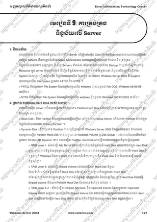 Windows Server 2003 www.enteritc.com 127
មជƆមណƋ លព័ត៌ǋន˛ទǚអ˫នធ័រ Enter Information Technology Center
េមេរȢនទˬ 9: Ƴរƙគប់ƙគង
ទ˫នƒន័យេលˬ Server
1. ន˫យមន័យ:
Ƴរƙគប់ƙគង និងƸត់ែចងទិនƒន័យេលǋ៉ សុីន Server េដមƓីឲǋ៉ សុីន Client ǕចេƙបƙǇស់ǇនេƽយǋនសុវតƏិǊព
េǷកƒុង Network គឺƺបȦƟ ដ៏សំƴន់របស់ Administrator េƽយƙតȪវេធƛǌ៉ ងǁ Ƴរǉរ និងƙគប់ƙគង
ទិនƒ័យកុំឲǇត់បង់។ ដូេចƒះƙគប់ ǋ៉ សុីន Servers Ǆំងអស់ ƸំǇច់ែតងែតǋនƳរ Backup ƺƙបƸំេដមƓីƳរǉរនូវ
Resource កƒុង server កុំឲǇត់បង់។ េដមƓីឲទិនƒន័យǋនសុវតƏិǊពƳន់ែតខƕស់ េǆះដំបូងេយងƙតȪវដឹងពី File
System ែដលƙតȪវេƙប ƺមួយនឹង ទិនƒន័យƺមុនសិន ែដលកƒុងេǆះចំេǉះ Windows Server 2003 គឺ Support
Ǉនƺមួយនឹង File System ƙបេភទ FAT32 និង NTFS ។
> FAT32 គឺƺƙបេភទ File System ែដលេƙបƺមួយនឹង windows Ƹស់ៗដូចƺ Ms-DOS, Windows 95/98/ME
ƺេដម។
> NTFS គឺƺƙបេភទ File System ែដលេƙបƺមួយនឹង windows ថƗីៗដូចƺ Windows 200/XP/2003 ƺេដម។
2. ƙ˯េភទ Partition Hard Disk របស់ Server:
េǷេលǋ៉ សុីន Server េយងǕចេធƛƳរកំនត់ƙបេភទ Partition Hard Disk សំǍប់េƙបƙǇស់េǵǂមƙបេភទេផƞងៗƵƒ
ែដលកƒុង ǋនដូចƺ:
> Basic Disk : គឺƺ Partition ែដលƙតȪវǇនបេងžតេឡយ េǷកƒុងេពល Setup Server េហយǏƺ Partition សំǍប់ផƐុក
ទិនƒន័យែដលǕចƺ Primary Partition ។
> Dynamic Disk : គឺƺƙបេភទ Partition ែដលេƙបƙǇស់េល Windows Server 2000 និងខƕស់ƺងេនះ ែដលǋន
សមតƏǊពេធƛឲ Partition Hard Disk ǋនលកſណៈƺ Multidisk Volume ឬ Disk Group ។ េǷេពលែដលេយងកំនត់
ƙបេភទ Partition ƺ Dynamic េǆះ ǏǕចេធƛឲ Partition Hard Disk ǕចេធƛƳរƷរǇនមួយចំនួនេទȢតដូចƺ:
> RAID Level 1: សំǍប់េធƛ Add Mirror េƽយេធƛƳរចំលងទិនƒន័យពី Hard Disk មួយេǵƽក់កƒុង Hard Disk
មួយេƽយǋនទិនƒន័យដូចƵƒ េបះបិទ។ លកſណៈែបបេនះ ǋនផលƙបេǌជន៍េǷេពលករណី Hard Disk ទី
1 ខូច ឬក៏ Windows មិនǕច Boot Ǉន េǆះǏដំេនƳរƺមួយនឹង Hard Disk ទី 2 ែដលǇនេធƛ Mirror
ជំនួសវិញ។
> RAID Level 5: សំǍប់េធƛ Striped Volume េƽយបេងžតƺ Hard Disk ធំមួយ
ែដលទំហំរបស់ǏទទួលǇនពី Hard Disk ដៃទេទȢតបȥƃូ លƵƒ េហយកƒុងេǆះ Hard Disk
ដៃទេទȢតែដលƽក់បȥƃូ លƵƒ ƙតȪវែតǋនទំហំដូចƵƒ ប៉ុែនƎƙបសិន មិនប៉ុនƵƒ វិញ េǆះ Hard Disk ែដលេធƛ
Striped Volume នឹងយកទំហំǂម Hard Disk ែដលǋនទំហំតូច ƺងេគ ។
> RAID Level 0+1 : សំǍប់េធƛƺ Striped, Mirrored, និង Spanned Volume ែដលកƒុងេǆះ Spanned
Volume គឺǋន លកſណៈȯសេដȢងនឹង Striped Volume ែដរ េƽយេធƛƳរƙបមូលទំហំǄំងអស់របស់ Hard
disk ƺេƙចនេǵបេងžត Hard Disk ធំមួយ េƽយពុំគិតពីៃផƐទំេនររបស់ Hard Disk េផƞងេឡយ។
 