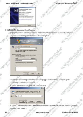 14 www.enteritc.com Windows Server 2003
Enter Information Technology Center មជƆមណƋ លព័ត៌ǋន˛ទǚអ˫នធ័រ
6.. រេបȢបប˫ទǈƐ ំង Shutdown Event Tracker:
េǷកƒុងǈƐ ំង shutdown របស់ Windows Server 2003 គឺǇន ƽក់បែនƏមនូវមុខƷរ shutdown Event Tracker
េដមƓីបȦƅ ក់ពីមូលេហតុចǙស់ǎស់េǷេពលបិទǋ៉ សុីនកុំពƘូទ័រ ។
ប៉ុែនƎƙបសិនេបេយងចង់បិទǈƐ ំងេនះេƸល េƽយឲǏបƷƟ ញǈƐ ំង shutdown ƺលកſណៈធមƗǂវិញ េǆះ
េយងǕចអនុវតƎǂមជំǓនដូចƴងេƙƳមៈ
1. សូមចុច Start > Run > Ǐយ gpedit.msc > ចុចប៊ូតុង OK >
2. ចូលេǵ Computer Configuration > Administrative Templates > System > Double Click េǷេលǉកƘ Display
Shutdown Event Tracker >
 