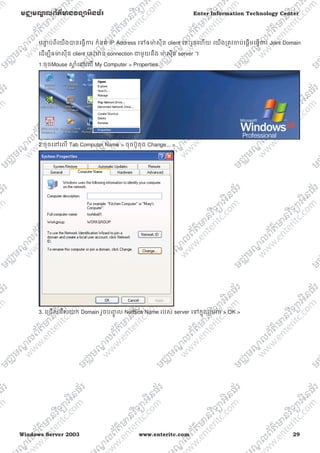 Windows Server 2003 www.enteritc.com 29
មជƆមណƋ លព័ត៌ǋន˛ទǚអ˫នធ័រ Enter Information Technology Center
បǆƐ ប់ពីេយងǇនេធƛƳរ កំនត់ IP Address េǵឲǋ៉ សុីន client េនះរួចេហយ េយងƙតȪវƸប់េផƎមេធƛƳរ Joint Domain
េដមƓីឲǋ់ សុីន client េនះǋន connection ƺមួយនឹង ǋ៉ សុីន server ។
1:ចុចMouse ǒƎ ំេǷេល My Computer > Properties
2:ចុចេǷេល Tab Computer Name > ចុចប៊ូតុង Change... >
3. េƙជសេរសយក Domain រួចបȥƃូ ល NetBios Name របស់ server េǵកƒុងƙបអប់ > OK >
 