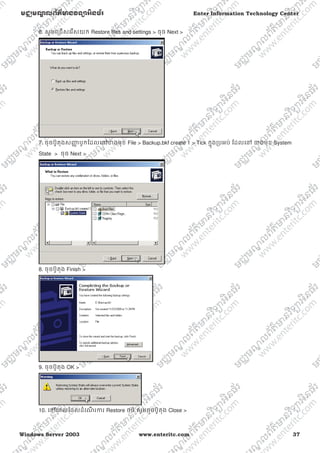 Windows Server 2003 www.enteritc.com 37
មជƆមណƋ លព័ត៌ǋន˛ទǚអ˫នធ័រ Enter Information Technology Center
6. សូមេƙជសេរសយក Restore files and settings > ចុច Next >
7. ចុចប៊ូតុងសȦƈ បូកែដលេǷƴងមុខ File > Backup.bkf create 1 > Tick កƒុងƙបអប់ ែដលេǷ ƴងមុខ System
State > ចុច Next >
8. ចុចប៊ូតុង Finish >
9. ចុចប៊ូតុង OK >
10. េǷេពលែដលដំេណ រƳរ Restore ចប់ សូមចុចប៊ូតុង Close >
 