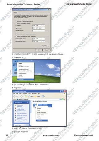 40 www.enteritc.com Windows Server 2003
Enter Information Technology Center មជƆមណƋ លព័ត៌ǋន˛ទǚអ˫នធ័រ
1. េǷេលǋ៉ សុីន CLIENT1 សូមចុច Mouse ǒƎ ំេល My Network Places >
2. Properties >
3. ចុច Mouse ǒƎ ំេǷេល Local Area Connection >
4. Properties >
5. select េល Internet Protocol (TCP/IP) >
6. ចុចប៊ូតុង Properties >
 