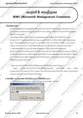 Windows Server 2003 www.enteritc.com 49
មជƆមណƋ លព័ត៌ǋន˛ទǚអ˫នធ័រ Enter Information Technology Center
េមេរȢនទˬ 3: Ƴរេƙ˯ˬƙ˰ស់
MMC (Microsoft Management Consoles)
1. ន˫យមន័យ MMC:
Microsoft Management Consoles(MMC) គឺƺ screen ឬƺ console សំǍប់ƙបមូលផƎុំនូវ administrative tasks
ែដលេƙបេƽយ administrator េដមƓីƙគប់ƙគងដំេណ រƳររបស់ network ។ MMC ǋន ពីរƙបេភទគឺ Preconfigured
MMC និង Custom MMC ។
> Preconfigured MMC េƙបសំǍប់រកǜទុកនូវ administrative tools េដមƓីƙគប់ƙគងេǷេលǋ៉ សុីន server
ǈƐ ល់ខƚួនរបស់Ǐ។ Preconfigured MMC ផƐុក snap-ins មួយចំនួនសំǍប់ ឲេយងǕចេធƛƳរƺមួយ administrative
tasks ។ Preconfigured MMC ǋនលកſណៈƺ user mode ǋនន័យ ǃ េយងមិនǕច ែកែƙប , save ឬក៏បែនƏម
snap-ins េǵឲǏេទȢតǇនេទ។ Preconfigured MMC ƙតȪវǇនបេងžតេឡងេƽយ Windows Server 2003 ។
> Custom MMC េƙបសំǍប់រកǜទុកនូវ administrative tools េដមƓីƙគប់ƙគងេǷេលǋ៉ សុីន server
ǈƐ ល់ខƚួនរបស់ǏផងនិងǕចƙគប់ƙគងេǵƳន់ǋ៉ សុីន clients េផƞងៗǇនេទȢតផង។េយងǕច save ǏទុកេដមƓីេƙប
ƙǇស់ǏេǷេពលេƙƳយǇន ឬេយងǕចផƎល់ Custom MMC េនះេǵឲ administrator ដៃទេទȢតេƙបƙǇស់ ជំនួសក៏
Ǉន។ េយងេƙប Custom MMC េដមƓីƙបមូលពត៌ǋនពីǋ៉ សុីនេផƞងៗ មកផƐុកនូវចំនុចកǁƎ ល គឺេǷកƒុង server
េដមƓីƷយȯសȫលកƒុងƳរƙគប់ƙគង។
- Snap-in ខƚះǋនមុខƷរសំǍប់ឲេយងេƙបេដមƓីƙគប់ƙគង េǷេលǋ៉ សុីន server ែតប៉ុេǁƍ ះ។
- Snap-in ខƚះេទȢតǋនមុខƷរសំǍប់ឲេយងេƙបេដមƓីƙគប់ƙគងǄំង េǷេលǋ៉ សុីន server ផងនិង
ƙគប់ƙគងេǷេលǋ៉ សុីន client ផង។ចំេǉះ Snap-in ែដលេƙបសំǍប់ƙគប់ƙគងេǷេលǋ៉ សុីន clients ǋនមួយចំនួនƺ
read-only mode េហយមួយចំនួនេទȢតƺ edit mode ។
2. Ƴរបេងžˬត Custome MMC សំǍប់េƙ˯ˬ Snap-in េលˬǋ៉ សុˬន Server:
1. េǷេលǋ៉ សុីន Server ចុច Start > Run > Ǐយបȥƃូ លǉកƘǃ MMC > ចុច OK >
 