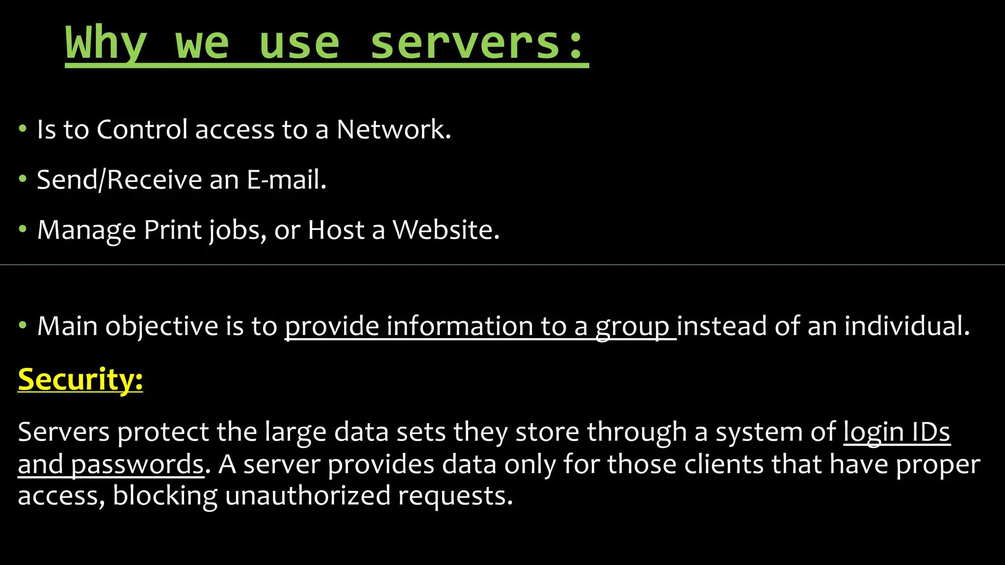 Why we use servers:
• Is to Control access to a Network.
• Send/Receive an E-mail.
• Manage Print jobs, or Host a Website.
• Main objective is to provide information to a group instead of an individual.
Security:
Servers protect the large data sets they store through a system of login IDs
and passwords. A server provides data only for those clients that have proper
access, blocking unauthorized requests.
 