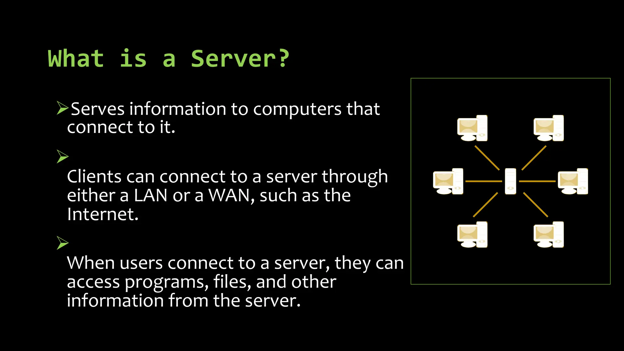 What is a Server?
ØServes information to computers that
connect to it.
Ø
Clients can connect to a server through
either a LAN or a WAN, such as the
Internet.
Ø
When users connect to a server, they can
access programs, files, and other
information from the server.
 