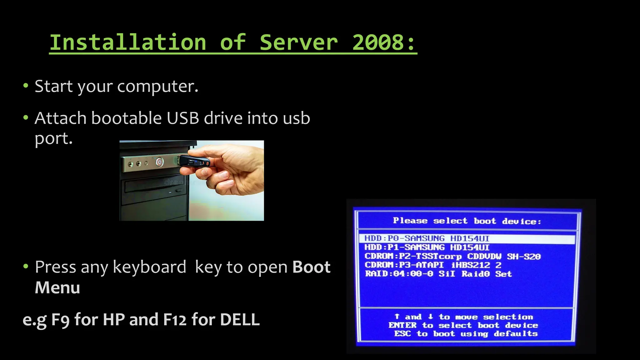 Installation of Server 2008:
• Start your computer.
• Attach bootable USB drive into usb
port.
• Press any keyboard key to open Boot
Menu
e.g F9 for HP and F12 for DELL
 