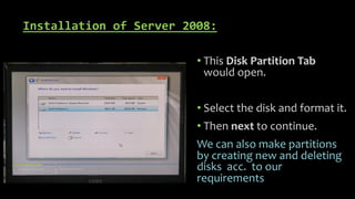 Installation of Server 2008:
• This Disk Partition Tab
would open.
• Select the disk and format it.
• Then next to continue.
We can also make partitions
by creating new and deleting
disks acc. to our
requirements
 