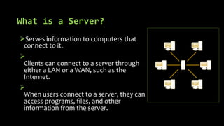 What is a Server?
ØServes information to computers that
connect to it.
Ø
Clients can connect to a server through
either a LAN or a WAN, such as the
Internet.
Ø
When users connect to a server, they can
access programs, files, and other
information from the server.
 