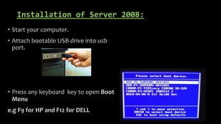 Installation of Server 2008:
• Start your computer.
• Attach bootable USB drive into usb
port.
• Press any keyboard key to open Boot
Menu
e.g F9 for HP and F12 for DELL
 