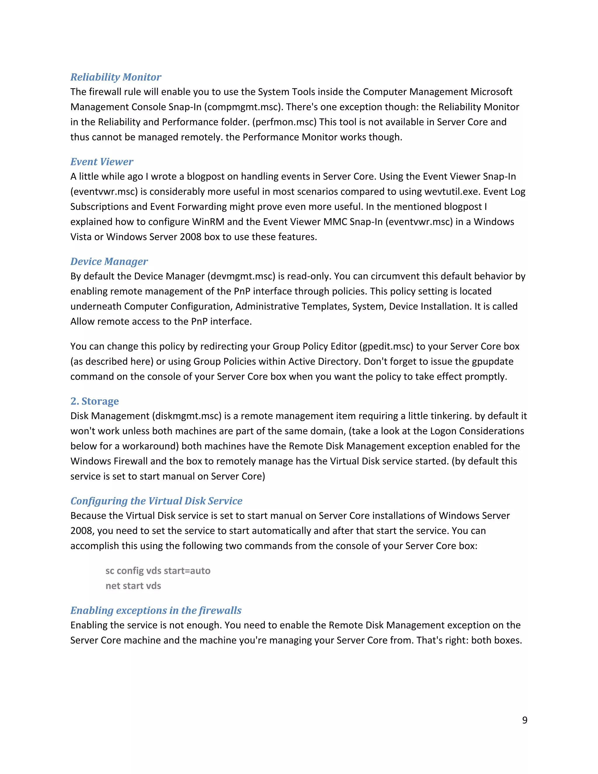 Reliability Monitor
The firewall rule will enable you to use the System Tools inside the Computer Management Microsoft
Management Console Snap-In (compmgmt.msc). There's one exception though: the Reliability Monitor
in the Reliability and Performance folder. (perfmon.msc) This tool is not available in Server Core and
thus cannot be managed remotely. the Performance Monitor works though.

Event Viewer
A little while ago I wrote a blogpost on handling events in Server Core. Using the Event Viewer Snap-In
(eventvwr.msc) is considerably more useful in most scenarios compared to using wevtutil.exe. Event Log
Subscriptions and Event Forwarding might prove even more useful. In the mentioned blogpost I
explained how to configure WinRM and the Event Viewer MMC Snap-In (eventvwr.msc) in a Windows
Vista or Windows Server 2008 box to use these features.

Device Manager
By default the Device Manager (devmgmt.msc) is read-only. You can circumvent this default behavior by
enabling remote management of the PnP interface through policies. This policy setting is located
underneath Computer Configuration, Administrative Templates, System, Device Installation. It is called
Allow remote access to the PnP interface.

You can change this policy by redirecting your Group Policy Editor (gpedit.msc) to your Server Core box
(as described here) or using Group Policies within Active Directory. Don't forget to issue the gpupdate
command on the console of your Server Core box when you want the policy to take effect promptly.

2. Storage
Disk Management (diskmgmt.msc) is a remote management item requiring a little tinkering. by default it
won't work unless both machines are part of the same domain, (take a look at the Logon Considerations
below for a workaround) both machines have the Remote Disk Management exception enabled for the
Windows Firewall and the box to remotely manage has the Virtual Disk service started. (by default this
service is set to start manual on Server Core)

Configuring the Virtual Disk Service
Because the Virtual Disk service is set to start manual on Server Core installations of Windows Server
2008, you need to set the service to start automatically and after that start the service. You can
accomplish this using the following two commands from the console of your Server Core box:

        sc config vds start=auto
        net start vds

Enabling exceptions in the firewalls
Enabling the service is not enough. You need to enable the Remote Disk Management exception on the
Server Core machine and the machine you're managing your Server Core from. That's right: both boxes.




                                                                                                          9
 
