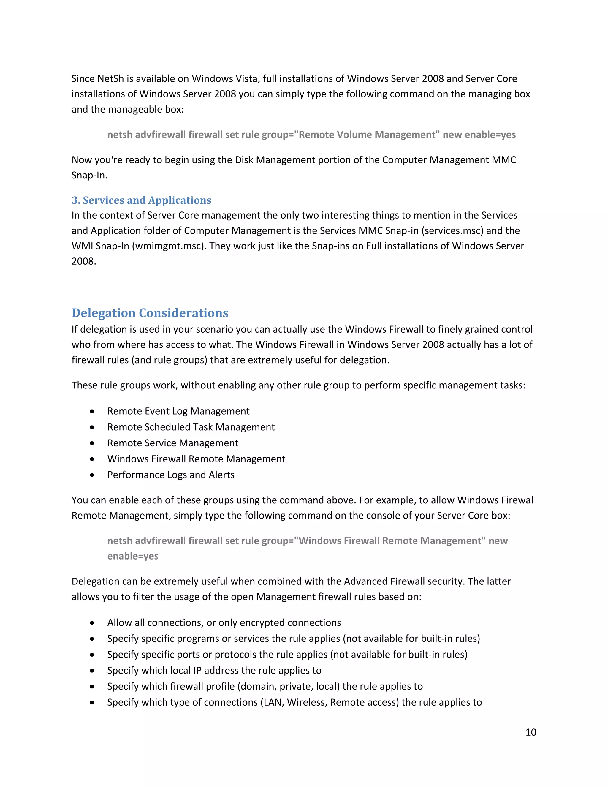 Since NetSh is available on Windows Vista, full installations of Windows Server 2008 and Server Core
installations of Windows Server 2008 you can simply type the following command on the managing box
and the manageable box:

        netsh advfirewall firewall set rule group="Remote Volume Management" new enable=yes

Now you're ready to begin using the Disk Management portion of the Computer Management MMC
Snap-In.

3. Services and Applications
In the context of Server Core management the only two interesting things to mention in the Services
and Application folder of Computer Management is the Services MMC Snap-in (services.msc) and the
WMI Snap-In (wmimgmt.msc). They work just like the Snap-ins on Full installations of Windows Server
2008.



Delegation Considerations
If delegation is used in your scenario you can actually use the Windows Firewall to finely grained control
who from where has access to what. The Windows Firewall in Windows Server 2008 actually has a lot of
firewall rules (and rule groups) that are extremely useful for delegation.

These rule groups work, without enabling any other rule group to perform specific management tasks:

       Remote Event Log Management
       Remote Scheduled Task Management
       Remote Service Management
       Windows Firewall Remote Management
       Performance Logs and Alerts

You can enable each of these groups using the command above. For example, to allow Windows Firewal
Remote Management, simply type the following command on the console of your Server Core box:

        netsh advfirewall firewall set rule group="Windows Firewall Remote Management" new
        enable=yes

Delegation can be extremely useful when combined with the Advanced Firewall security. The latter
allows you to filter the usage of the open Management firewall rules based on:

       Allow all connections, or only encrypted connections
       Specify specific programs or services the rule applies (not available for built-in rules)
       Specify specific ports or protocols the rule applies (not available for built-in rules)
       Specify which local IP address the rule applies to
       Specify which firewall profile (domain, private, local) the rule applies to
       Specify which type of connections (LAN, Wireless, Remote access) the rule applies to

                                                                                                        10
 