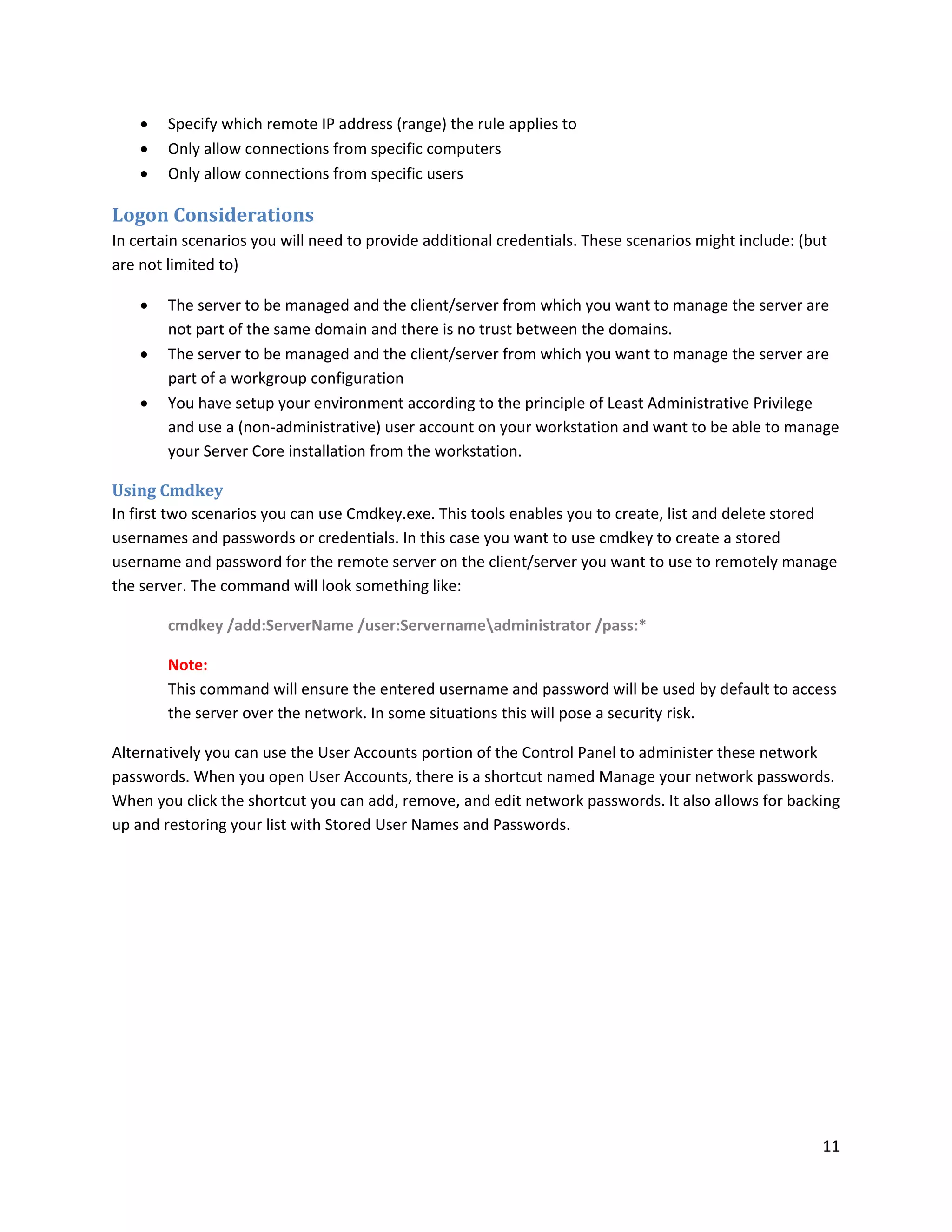    Specify which remote IP address (range) the rule applies to
       Only allow connections from specific computers
       Only allow connections from specific users

Logon Considerations
In certain scenarios you will need to provide additional credentials. These scenarios might include: (but
are not limited to)

       The server to be managed and the client/server from which you want to manage the server are
        not part of the same domain and there is no trust between the domains.
       The server to be managed and the client/server from which you want to manage the server are
        part of a workgroup configuration
       You have setup your environment according to the principle of Least Administrative Privilege
        and use a (non-administrative) user account on your workstation and want to be able to manage
        your Server Core installation from the workstation.

Using Cmdkey
In first two scenarios you can use Cmdkey.exe. This tools enables you to create, list and delete stored
usernames and passwords or credentials. In this case you want to use cmdkey to create a stored
username and password for the remote server on the client/server you want to use to remotely manage
the server. The command will look something like:

        cmdkey /add:ServerName /user:Servernameadministrator /pass:*

        Note:
        This command will ensure the entered username and password will be used by default to access
        the server over the network. In some situations this will pose a security risk.

Alternatively you can use the User Accounts portion of the Control Panel to administer these network
passwords. When you open User Accounts, there is a shortcut named Manage your network passwords.
When you click the shortcut you can add, remove, and edit network passwords. It also allows for backing
up and restoring your list with Stored User Names and Passwords.




                                                                                                        11
 
