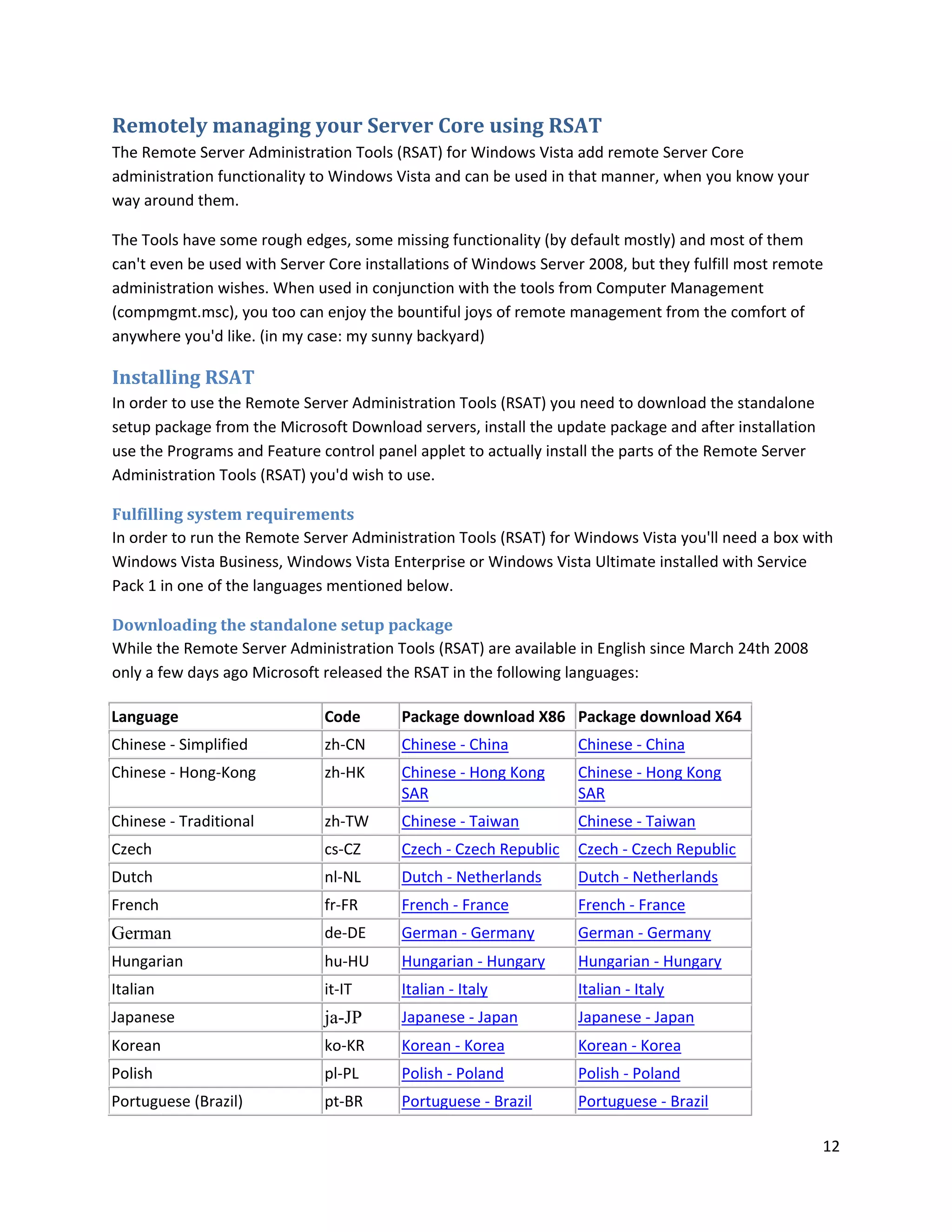 Remotely managing your Server Core using RSAT
The Remote Server Administration Tools (RSAT) for Windows Vista add remote Server Core
administration functionality to Windows Vista and can be used in that manner, when you know your
way around them.

The Tools have some rough edges, some missing functionality (by default mostly) and most of them
can't even be used with Server Core installations of Windows Server 2008, but they fulfill most remote
administration wishes. When used in conjunction with the tools from Computer Management
(compmgmt.msc), you too can enjoy the bountiful joys of remote management from the comfort of
anywhere you'd like. (in my case: my sunny backyard)

Installing RSAT
In order to use the Remote Server Administration Tools (RSAT) you need to download the standalone
setup package from the Microsoft Download servers, install the update package and after installation
use the Programs and Feature control panel applet to actually install the parts of the Remote Server
Administration Tools (RSAT) you'd wish to use.

Fulfilling system requirements
In order to run the Remote Server Administration Tools (RSAT) for Windows Vista you'll need a box with
Windows Vista Business, Windows Vista Enterprise or Windows Vista Ultimate installed with Service
Pack 1 in one of the languages mentioned below.

Downloading the standalone setup package
While the Remote Server Administration Tools (RSAT) are available in English since March 24th 2008
only a few days ago Microsoft released the RSAT in the following languages:

Language                      Code       Package download X86 Package download X64
Chinese - Simplified          zh-CN      Chinese - China          Chinese - China
Chinese - Hong-Kong           zh-HK      Chinese - Hong Kong      Chinese - Hong Kong
                                         SAR                      SAR
Chinese - Traditional         zh-TW      Chinese - Taiwan         Chinese - Taiwan
Czech                         cs-CZ      Czech - Czech Republic   Czech - Czech Republic
Dutch                         nl-NL      Dutch - Netherlands      Dutch - Netherlands
French                        fr-FR      French - France          French - France
German                        de-DE      German - Germany         German - Germany
Hungarian                     hu-HU      Hungarian - Hungary      Hungarian - Hungary
Italian                       it-IT      Italian - Italy          Italian - Italy
Japanese                      ja-JP      Japanese - Japan         Japanese - Japan
Korean                        ko-KR      Korean - Korea           Korean - Korea
Polish                        pl-PL      Polish - Poland          Polish - Poland
Portuguese (Brazil)           pt-BR      Portuguese - Brazil      Portuguese - Brazil

                                                                                                       12
 