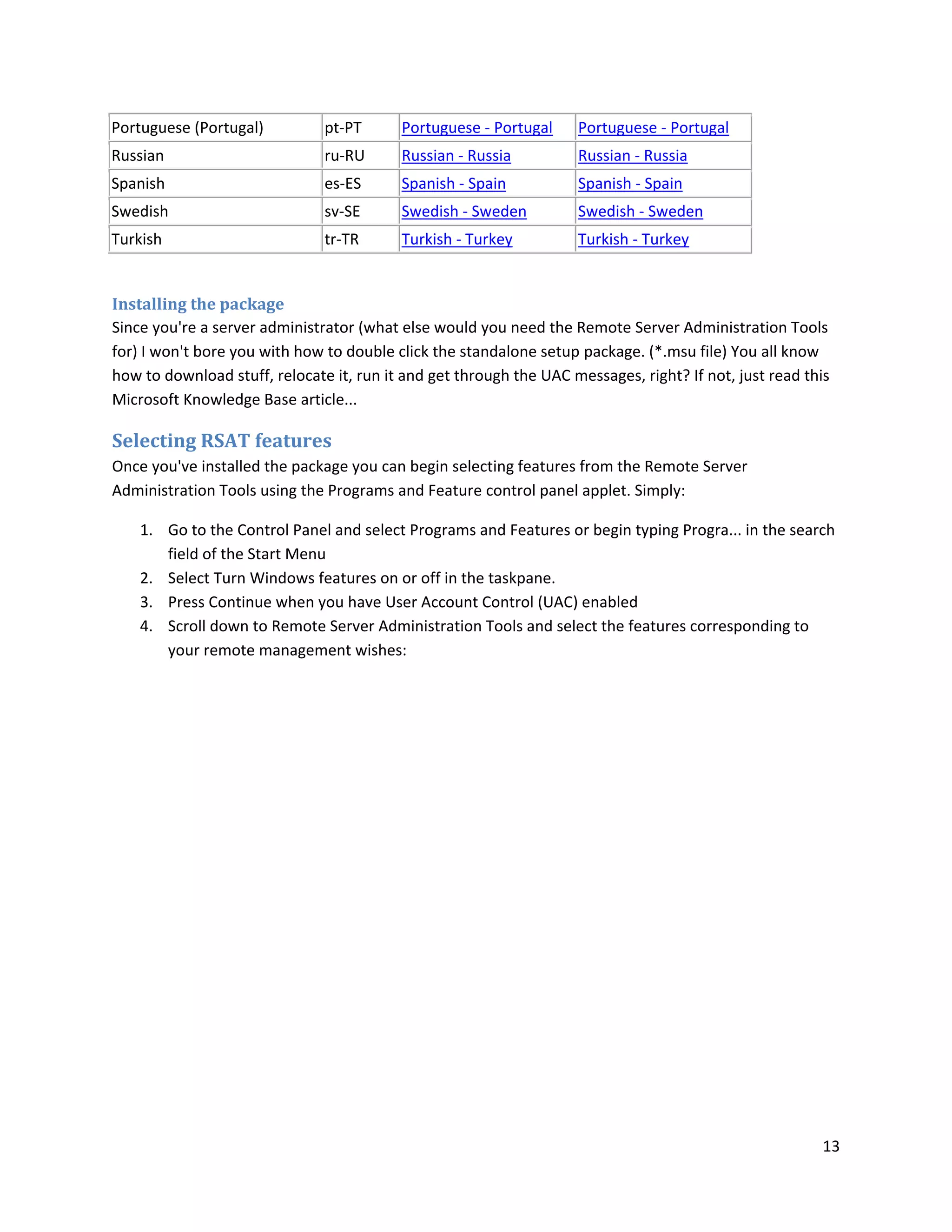 Portuguese (Portugal)          pt-PT      Portuguese - Portugal     Portuguese - Portugal
Russian                        ru-RU      Russian - Russia          Russian - Russia
Spanish                        es-ES      Spanish - Spain           Spanish - Spain
Swedish                        sv-SE      Swedish - Sweden          Swedish - Sweden
Turkish                        tr-TR      Turkish - Turkey          Turkish - Turkey


Installing the package
Since you're a server administrator (what else would you need the Remote Server Administration Tools
for) I won't bore you with how to double click the standalone setup package. (*.msu file) You all know
how to download stuff, relocate it, run it and get through the UAC messages, right? If not, just read this
Microsoft Knowledge Base article...

Selecting RSAT features
Once you've installed the package you can begin selecting features from the Remote Server
Administration Tools using the Programs and Feature control panel applet. Simply:

    1. Go to the Control Panel and select Programs and Features or begin typing Progra... in the search
       field of the Start Menu
    2. Select Turn Windows features on or off in the taskpane.
    3. Press Continue when you have User Account Control (UAC) enabled
    4. Scroll down to Remote Server Administration Tools and select the features corresponding to
       your remote management wishes:




                                                                                                        13
 