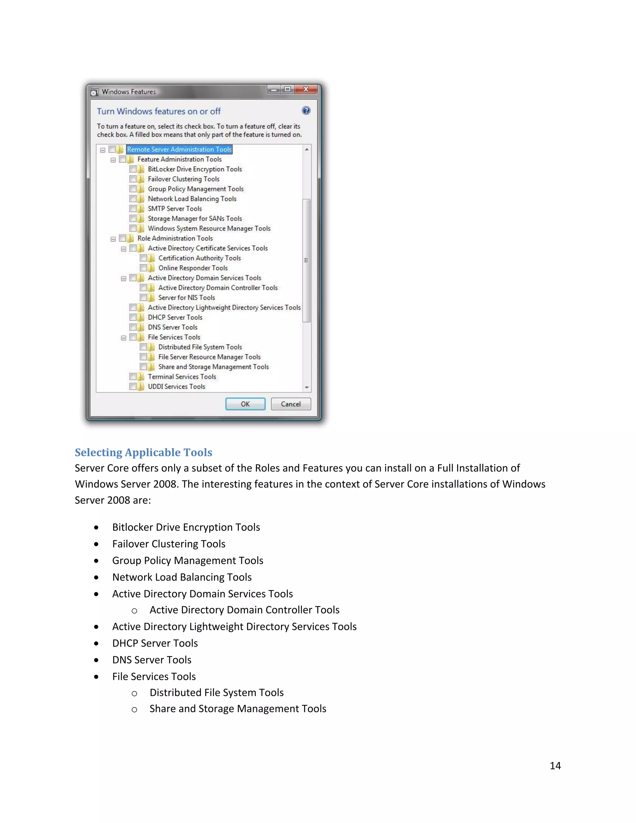 Selecting Applicable Tools
Server Core offers only a subset of the Roles and Features you can install on a Full Installation of
Windows Server 2008. The interesting features in the context of Server Core installations of Windows
Server 2008 are:

      Bitlocker Drive Encryption Tools
      Failover Clustering Tools
      Group Policy Management Tools
      Network Load Balancing Tools
      Active Directory Domain Services Tools
            o Active Directory Domain Controller Tools
      Active Directory Lightweight Directory Services Tools
      DHCP Server Tools
      DNS Server Tools
      File Services Tools
            o Distributed File System Tools
            o Share and Storage Management Tools




                                                                                                       14
 