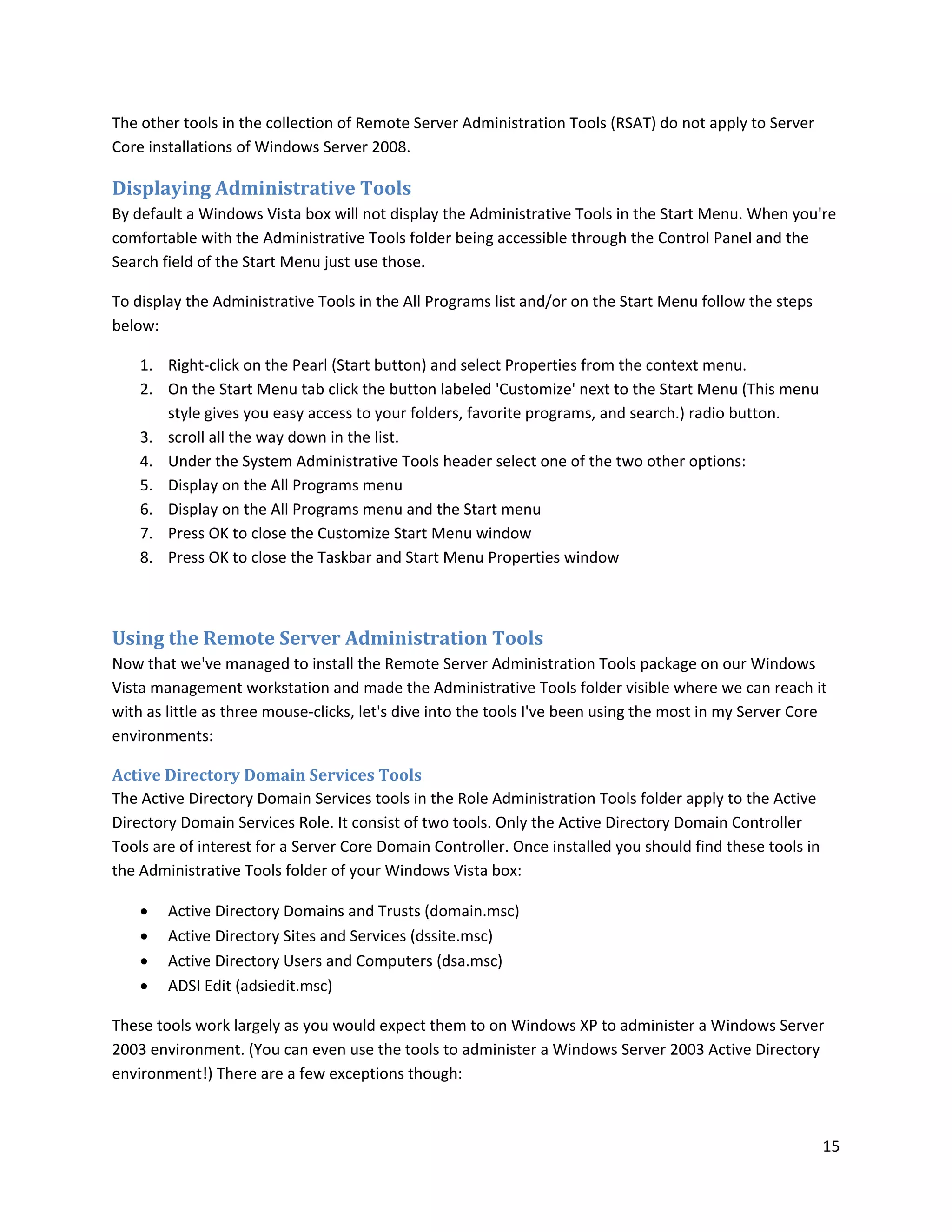 The other tools in the collection of Remote Server Administration Tools (RSAT) do not apply to Server
Core installations of Windows Server 2008.

Displaying Administrative Tools
By default a Windows Vista box will not display the Administrative Tools in the Start Menu. When you're
comfortable with the Administrative Tools folder being accessible through the Control Panel and the
Search field of the Start Menu just use those.

To display the Administrative Tools in the All Programs list and/or on the Start Menu follow the steps
below:

    1. Right-click on the Pearl (Start button) and select Properties from the context menu.
    2. On the Start Menu tab click the button labeled 'Customize' next to the Start Menu (This menu
       style gives you easy access to your folders, favorite programs, and search.) radio button.
    3. scroll all the way down in the list.
    4. Under the System Administrative Tools header select one of the two other options:
    5. Display on the All Programs menu
    6. Display on the All Programs menu and the Start menu
    7. Press OK to close the Customize Start Menu window
    8. Press OK to close the Taskbar and Start Menu Properties window



Using the Remote Server Administration Tools
Now that we've managed to install the Remote Server Administration Tools package on our Windows
Vista management workstation and made the Administrative Tools folder visible where we can reach it
with as little as three mouse-clicks, let's dive into the tools I've been using the most in my Server Core
environments:

Active Directory Domain Services Tools
The Active Directory Domain Services tools in the Role Administration Tools folder apply to the Active
Directory Domain Services Role. It consist of two tools. Only the Active Directory Domain Controller
Tools are of interest for a Server Core Domain Controller. Once installed you should find these tools in
the Administrative Tools folder of your Windows Vista box:

       Active Directory Domains and Trusts (domain.msc)
       Active Directory Sites and Services (dssite.msc)
       Active Directory Users and Computers (dsa.msc)
       ADSI Edit (adsiedit.msc)

These tools work largely as you would expect them to on Windows XP to administer a Windows Server
2003 environment. (You can even use the tools to administer a Windows Server 2003 Active Directory
environment!) There are a few exceptions though:



                                                                                                           15
 