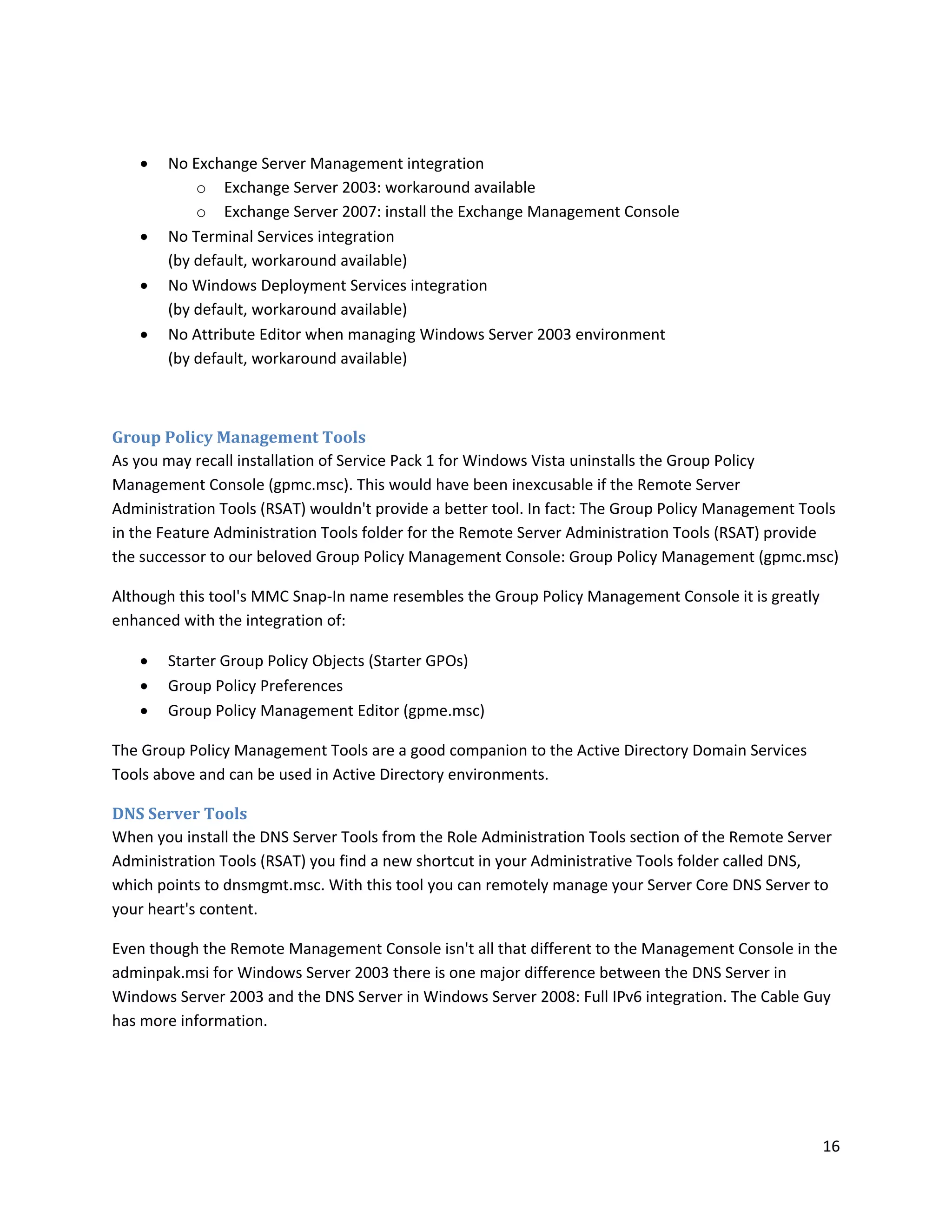    No Exchange Server Management integration
           o Exchange Server 2003: workaround available
           o Exchange Server 2007: install the Exchange Management Console
      No Terminal Services integration
       (by default, workaround available)
      No Windows Deployment Services integration
       (by default, workaround available)
      No Attribute Editor when managing Windows Server 2003 environment
       (by default, workaround available)



Group Policy Management Tools
As you may recall installation of Service Pack 1 for Windows Vista uninstalls the Group Policy
Management Console (gpmc.msc). This would have been inexcusable if the Remote Server
Administration Tools (RSAT) wouldn't provide a better tool. In fact: The Group Policy Management Tools
in the Feature Administration Tools folder for the Remote Server Administration Tools (RSAT) provide
the successor to our beloved Group Policy Management Console: Group Policy Management (gpmc.msc)

Although this tool's MMC Snap-In name resembles the Group Policy Management Console it is greatly
enhanced with the integration of:

      Starter Group Policy Objects (Starter GPOs)
      Group Policy Preferences
      Group Policy Management Editor (gpme.msc)

The Group Policy Management Tools are a good companion to the Active Directory Domain Services
Tools above and can be used in Active Directory environments.

DNS Server Tools
When you install the DNS Server Tools from the Role Administration Tools section of the Remote Server
Administration Tools (RSAT) you find a new shortcut in your Administrative Tools folder called DNS,
which points to dnsmgmt.msc. With this tool you can remotely manage your Server Core DNS Server to
your heart's content.

Even though the Remote Management Console isn't all that different to the Management Console in the
adminpak.msi for Windows Server 2003 there is one major difference between the DNS Server in
Windows Server 2003 and the DNS Server in Windows Server 2008: Full IPv6 integration. The Cable Guy
has more information.




                                                                                                    16
 