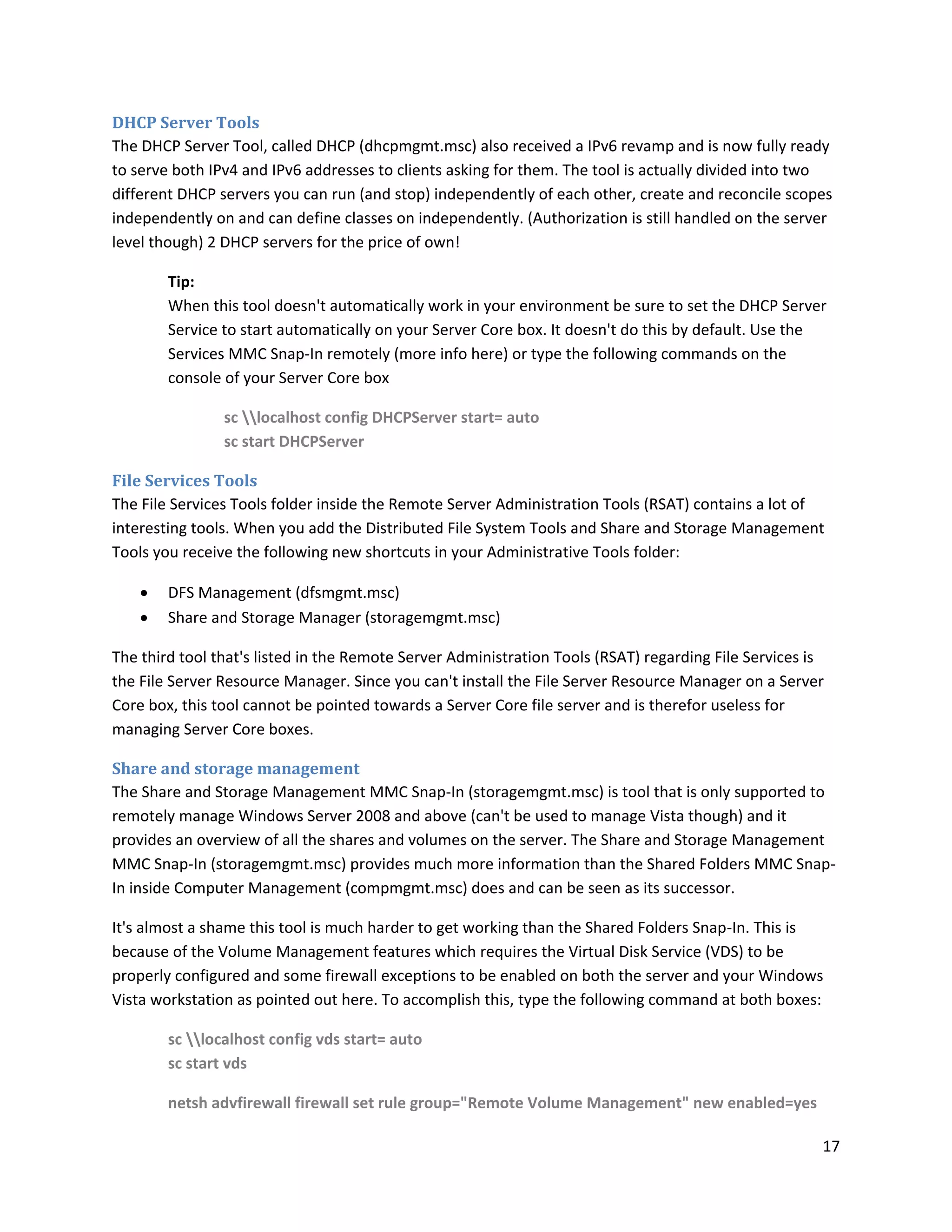 DHCP Server Tools
The DHCP Server Tool, called DHCP (dhcpmgmt.msc) also received a IPv6 revamp and is now fully ready
to serve both IPv4 and IPv6 addresses to clients asking for them. The tool is actually divided into two
different DHCP servers you can run (and stop) independently of each other, create and reconcile scopes
independently on and can define classes on independently. (Authorization is still handled on the server
level though) 2 DHCP servers for the price of own!

        Tip:
        When this tool doesn't automatically work in your environment be sure to set the DHCP Server
        Service to start automatically on your Server Core box. It doesn't do this by default. Use the
        Services MMC Snap-In remotely (more info here) or type the following commands on the
        console of your Server Core box

                sc localhost config DHCPServer start= auto
                sc start DHCPServer

File Services Tools
The File Services Tools folder inside the Remote Server Administration Tools (RSAT) contains a lot of
interesting tools. When you add the Distributed File System Tools and Share and Storage Management
Tools you receive the following new shortcuts in your Administrative Tools folder:

       DFS Management (dfsmgmt.msc)
       Share and Storage Manager (storagemgmt.msc)

The third tool that's listed in the Remote Server Administration Tools (RSAT) regarding File Services is
the File Server Resource Manager. Since you can't install the File Server Resource Manager on a Server
Core box, this tool cannot be pointed towards a Server Core file server and is therefor useless for
managing Server Core boxes.

Share and storage management
The Share and Storage Management MMC Snap-In (storagemgmt.msc) is tool that is only supported to
remotely manage Windows Server 2008 and above (can't be used to manage Vista though) and it
provides an overview of all the shares and volumes on the server. The Share and Storage Management
MMC Snap-In (storagemgmt.msc) provides much more information than the Shared Folders MMC Snap-
In inside Computer Management (compmgmt.msc) does and can be seen as its successor.

It's almost a shame this tool is much harder to get working than the Shared Folders Snap-In. This is
because of the Volume Management features which requires the Virtual Disk Service (VDS) to be
properly configured and some firewall exceptions to be enabled on both the server and your Windows
Vista workstation as pointed out here. To accomplish this, type the following command at both boxes:

        sc localhost config vds start= auto
        sc start vds

        netsh advfirewall firewall set rule group="Remote Volume Management" new enabled=yes

                                                                                                       17
 
