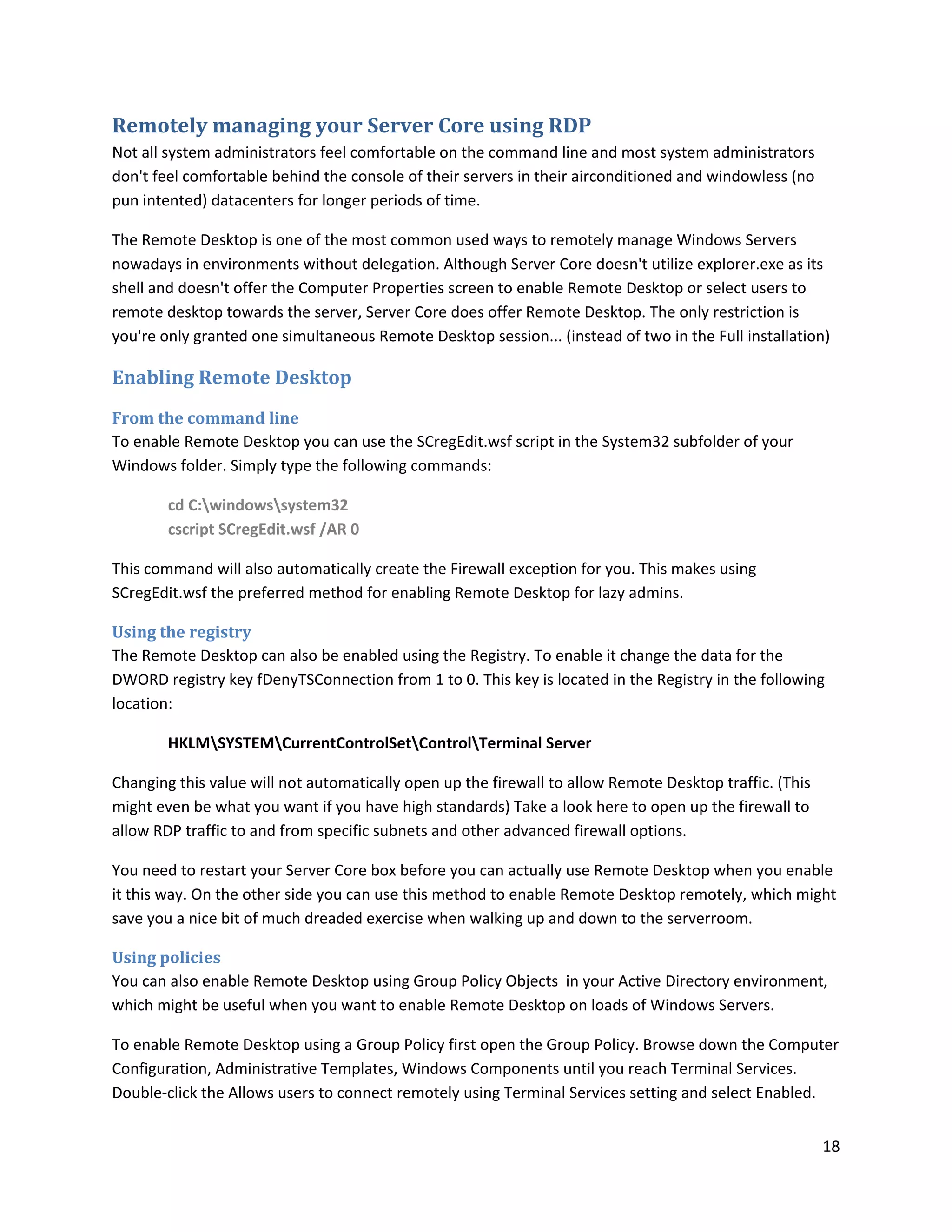 Remotely managing your Server Core using RDP
Not all system administrators feel comfortable on the command line and most system administrators
don't feel comfortable behind the console of their servers in their airconditioned and windowless (no
pun intented) datacenters for longer periods of time.

The Remote Desktop is one of the most common used ways to remotely manage Windows Servers
nowadays in environments without delegation. Although Server Core doesn't utilize explorer.exe as its
shell and doesn't offer the Computer Properties screen to enable Remote Desktop or select users to
remote desktop towards the server, Server Core does offer Remote Desktop. The only restriction is
you're only granted one simultaneous Remote Desktop session... (instead of two in the Full installation)

Enabling Remote Desktop
From the command line
To enable Remote Desktop you can use the SCregEdit.wsf script in the System32 subfolder of your
Windows folder. Simply type the following commands:

        cd C:windowssystem32
        cscript SCregEdit.wsf /AR 0

This command will also automatically create the Firewall exception for you. This makes using
SCregEdit.wsf the preferred method for enabling Remote Desktop for lazy admins.

Using the registry
The Remote Desktop can also be enabled using the Registry. To enable it change the data for the
DWORD registry key fDenyTSConnection from 1 to 0. This key is located in the Registry in the following
location:

        HKLMSYSTEMCurrentControlSetControlTerminal Server

Changing this value will not automatically open up the firewall to allow Remote Desktop traffic. (This
might even be what you want if you have high standards) Take a look here to open up the firewall to
allow RDP traffic to and from specific subnets and other advanced firewall options.

You need to restart your Server Core box before you can actually use Remote Desktop when you enable
it this way. On the other side you can use this method to enable Remote Desktop remotely, which might
save you a nice bit of much dreaded exercise when walking up and down to the serverroom.

Using policies
You can also enable Remote Desktop using Group Policy Objects in your Active Directory environment,
which might be useful when you want to enable Remote Desktop on loads of Windows Servers.

To enable Remote Desktop using a Group Policy first open the Group Policy. Browse down the Computer
Configuration, Administrative Templates, Windows Components until you reach Terminal Services.
Double-click the Allows users to connect remotely using Terminal Services setting and select Enabled.


                                                                                                         18
 