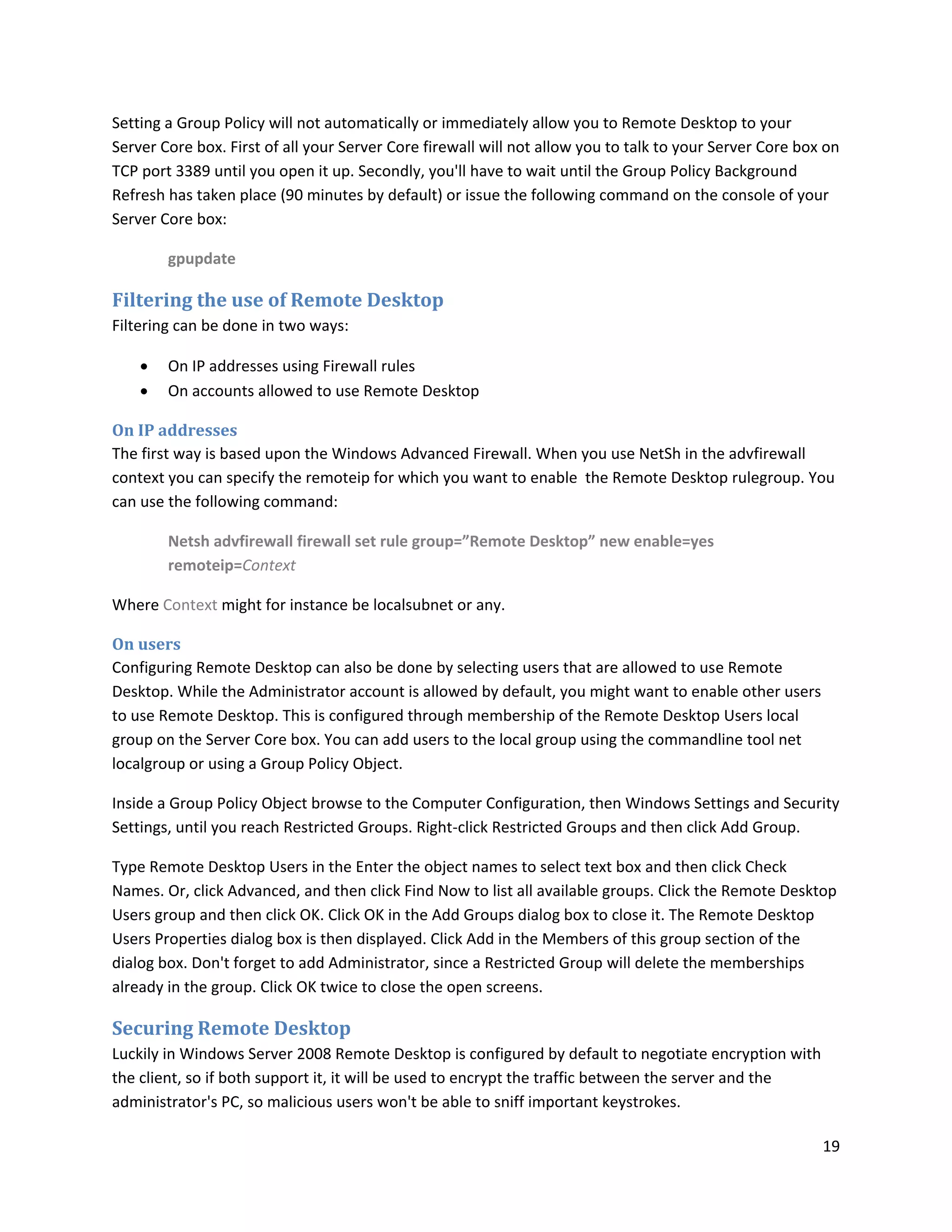 Setting a Group Policy will not automatically or immediately allow you to Remote Desktop to your
Server Core box. First of all your Server Core firewall will not allow you to talk to your Server Core box on
TCP port 3389 until you open it up. Secondly, you'll have to wait until the Group Policy Background
Refresh has taken place (90 minutes by default) or issue the following command on the console of your
Server Core box:

        gpupdate

Filtering the use of Remote Desktop
Filtering can be done in two ways:

       On IP addresses using Firewall rules
       On accounts allowed to use Remote Desktop

On IP addresses
The first way is based upon the Windows Advanced Firewall. When you use NetSh in the advfirewall
context you can specify the remoteip for which you want to enable the Remote Desktop rulegroup. You
can use the following command:

        Netsh advfirewall firewall set rule group=”Remote Desktop” new enable=yes
        remoteip=Context

Where Context might for instance be localsubnet or any.

On users
Configuring Remote Desktop can also be done by selecting users that are allowed to use Remote
Desktop. While the Administrator account is allowed by default, you might want to enable other users
to use Remote Desktop. This is configured through membership of the Remote Desktop Users local
group on the Server Core box. You can add users to the local group using the commandline tool net
localgroup or using a Group Policy Object.

Inside a Group Policy Object browse to the Computer Configuration, then Windows Settings and Security
Settings, until you reach Restricted Groups. Right-click Restricted Groups and then click Add Group.

Type Remote Desktop Users in the Enter the object names to select text box and then click Check
Names. Or, click Advanced, and then click Find Now to list all available groups. Click the Remote Desktop
Users group and then click OK. Click OK in the Add Groups dialog box to close it. The Remote Desktop
Users Properties dialog box is then displayed. Click Add in the Members of this group section of the
dialog box. Don't forget to add Administrator, since a Restricted Group will delete the memberships
already in the group. Click OK twice to close the open screens.

Securing Remote Desktop
Luckily in Windows Server 2008 Remote Desktop is configured by default to negotiate encryption with
the client, so if both support it, it will be used to encrypt the traffic between the server and the
administrator's PC, so malicious users won't be able to sniff important keystrokes.

                                                                                                          19
 